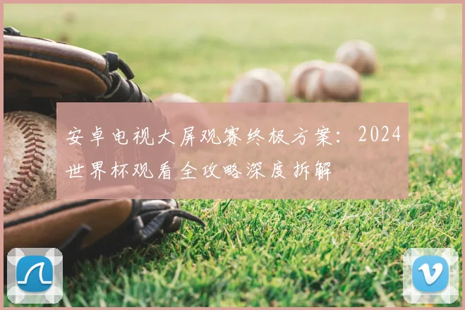 安卓电视大屏观赛终极方案：2024世界杯观看全攻略深度拆解