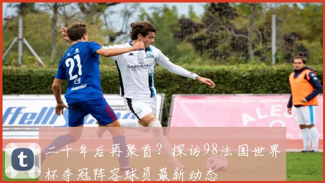 二十年后再聚首？探访98法国世界杯夺冠阵容球员最新动态