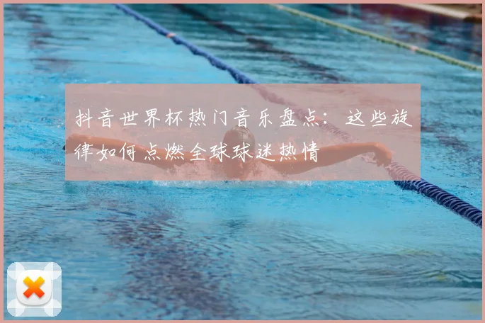 抖音世界杯热门音乐盘点：这些旋律如何点燃全球球迷热情