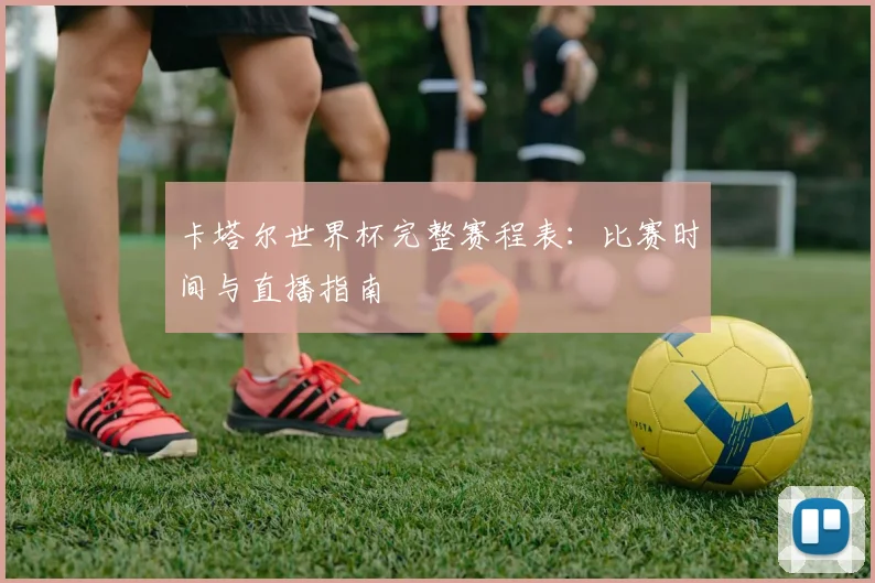 卡塔尔世界杯完整赛程表:比赛时间与直播指南