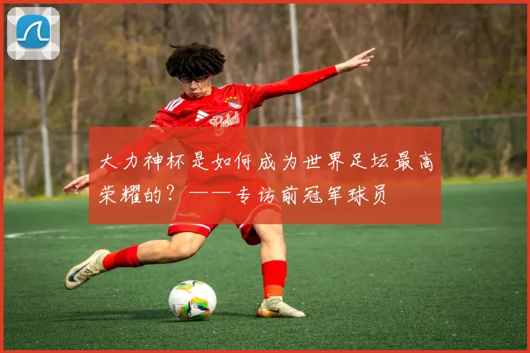 大力神杯是如何成为世界足坛最高荣耀的？——专访前冠军球员