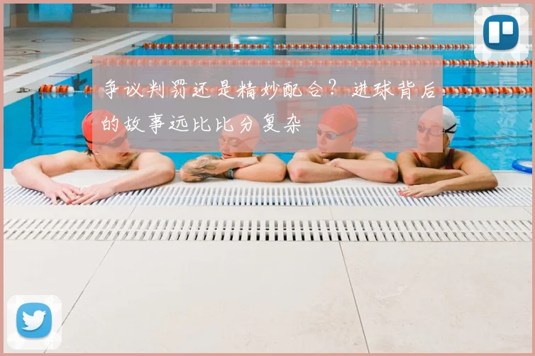 争议判罚还是精妙配合？进球背后的故事远比比分复杂