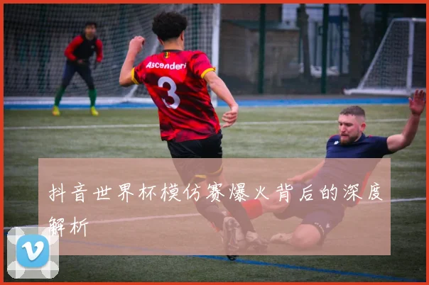 抖音世界杯模仿赛爆火背后的深度解析