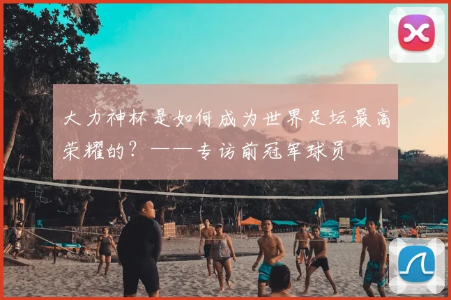 大力神杯是如何成为世界足坛最高荣耀的？——专访前冠军球员
