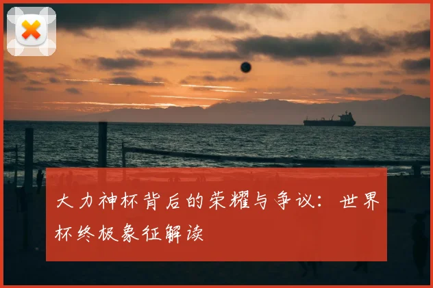 大力神杯背后的荣耀与争议：世界杯终极象征解读