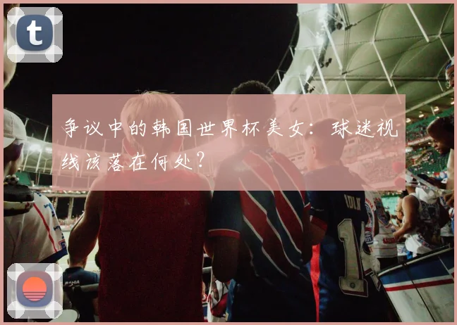 争议中的韩国世界杯美女：球迷视线该落在何处？
