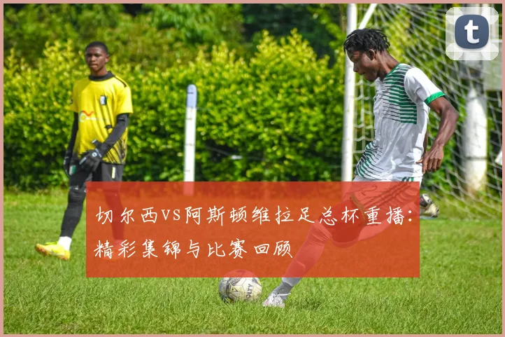 切尔西vs阿斯顿维拉足总杯重播：精彩集锦与比赛回顾