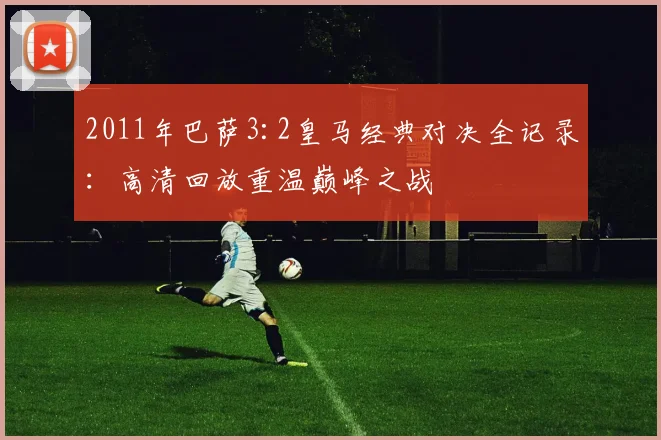 2011年巴萨3:2皇马经典对决全记录：高清回放重温巅峰之战