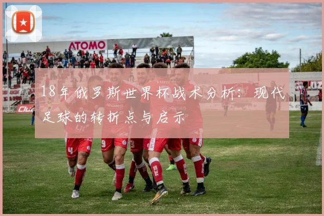 18年俄罗斯世界杯战术分析：现代足球的转折点与启示