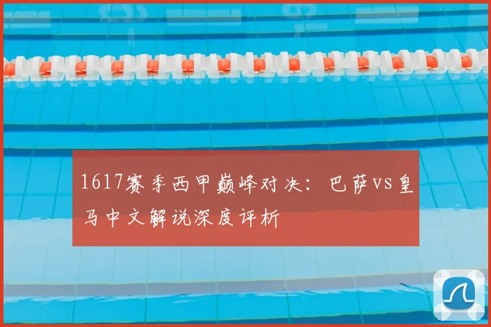 1617赛季西甲巅峰对决：巴萨vs皇马中文解说深度评析