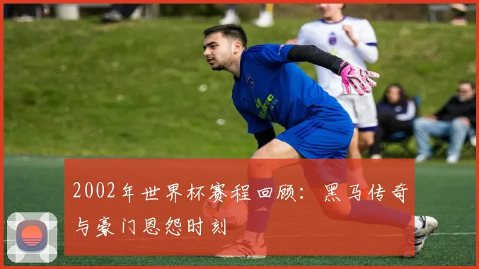 2002年世界杯赛程回顾：黑马传奇与豪门恩怨时刻