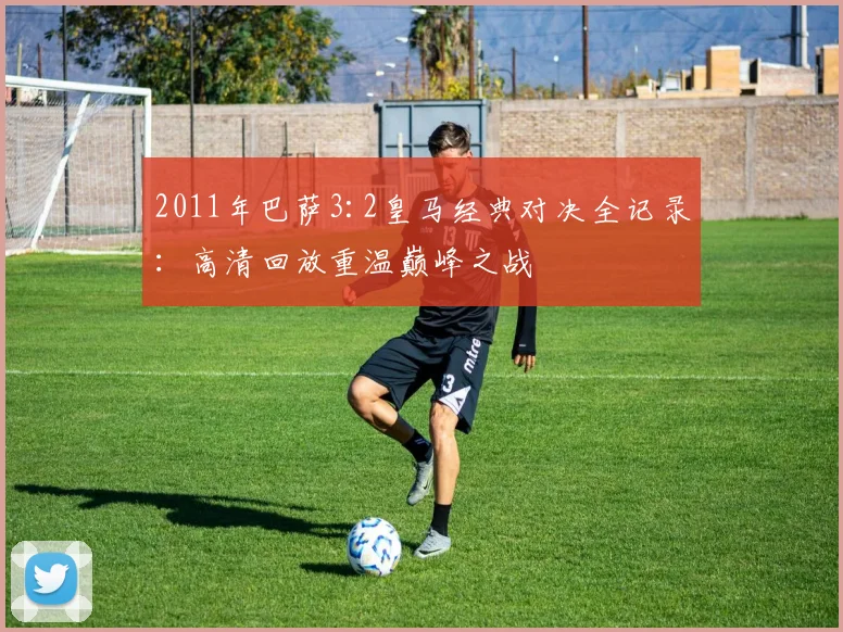 2011年巴萨3:2皇马经典对决全记录：高清回放重温巅峰之战