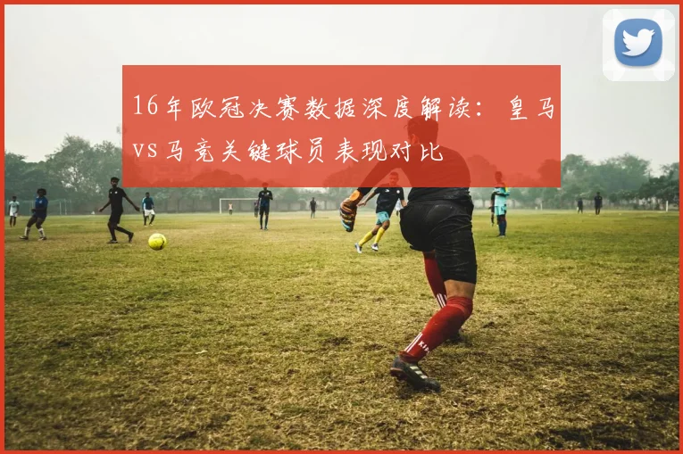 16年欧冠决赛数据深度解读：皇马vs马竞关键球员表现对比