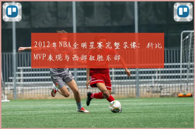 2012年NBA全明星赛完整录像：科比MVP表现与西部狂胜东部