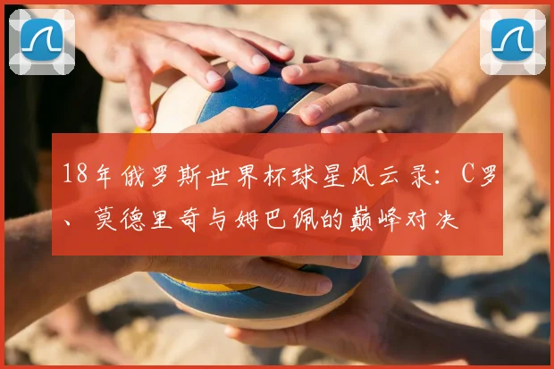 18年俄罗斯世界杯球星风云录：C罗、莫德里奇与姆巴佩的巅峰对决