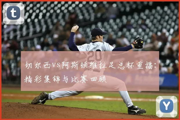 切尔西vs阿斯顿维拉足总杯重播：精彩集锦与比赛回顾