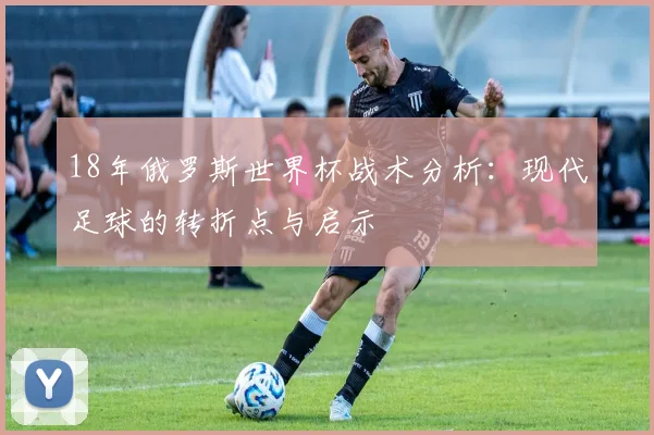 18年俄罗斯世界杯战术分析：现代足球的转折点与启示