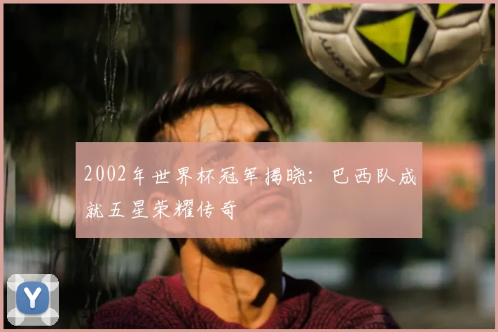 2002年世界杯冠军揭晓：巴西队成就五星荣耀传奇